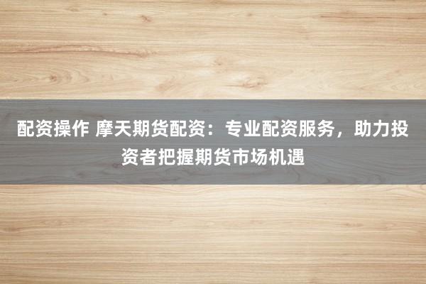 配资操作 摩天期货配资：专业配资服务，助力投资者把握期货市场机遇