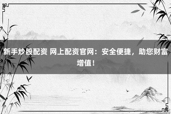 新手炒股配资 网上配资官网：安全便捷，助您财富增值！
