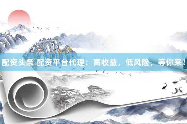 配资头条 配资平台代理：高收益，低风险，等你来！