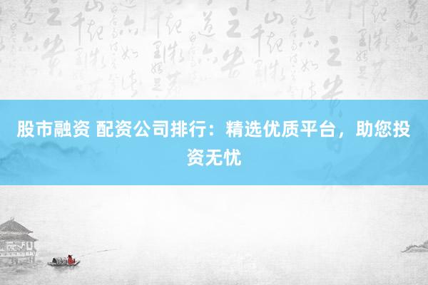 股市融资 配资公司排行：精选优质平台，助您投资无忧