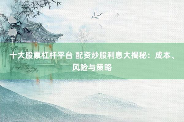 十大股票杠杆平台 配资炒股利息大揭秘：成本、风险与策略
