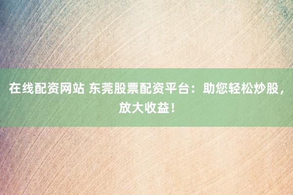 在线配资网站 东莞股票配资平台：助您轻松炒股，放大收益！
