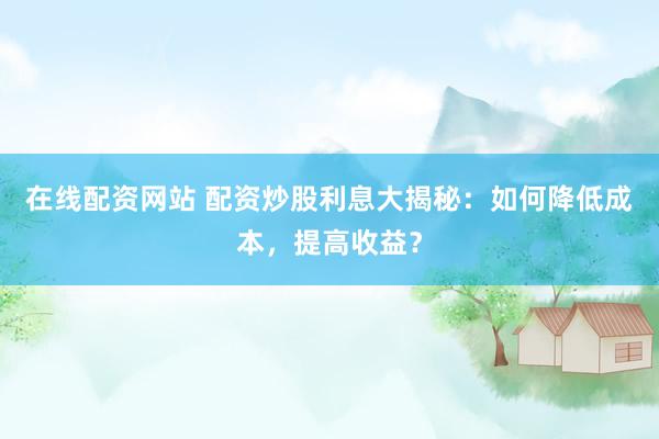 在线配资网站 配资炒股利息大揭秘：如何降低成本，提高收益？