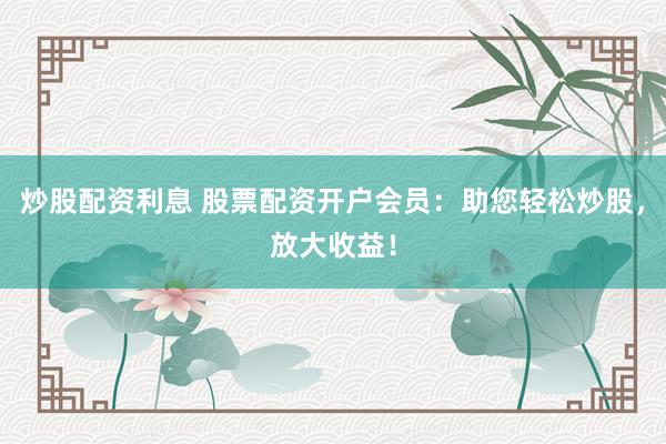 炒股配资利息 股票配资开户会员：助您轻松炒股，放大收益！