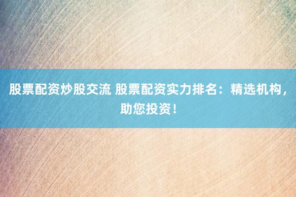 股票配资炒股交流 股票配资实力排名：精选机构，助您投资！