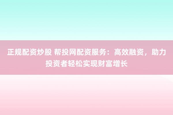正规配资炒股 帮投网配资服务：高效融资，助力投资者轻松实现财富增长