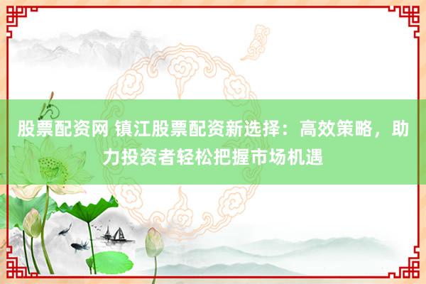 股票配资网 镇江股票配资新选择：高效策略，助力投资者轻松把握市场机遇