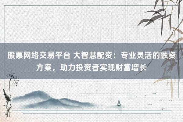 股票网络交易平台 大智慧配资：专业灵活的融资方案，助力投资者实现财富增长