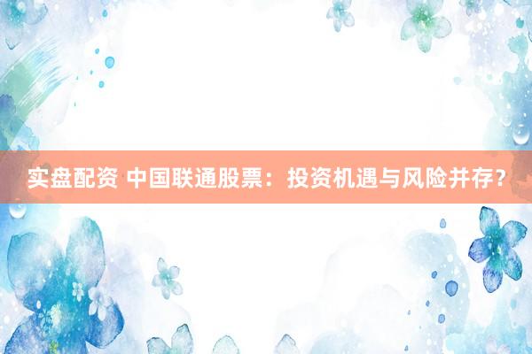 实盘配资 中国联通股票：投资机遇与风险并存？