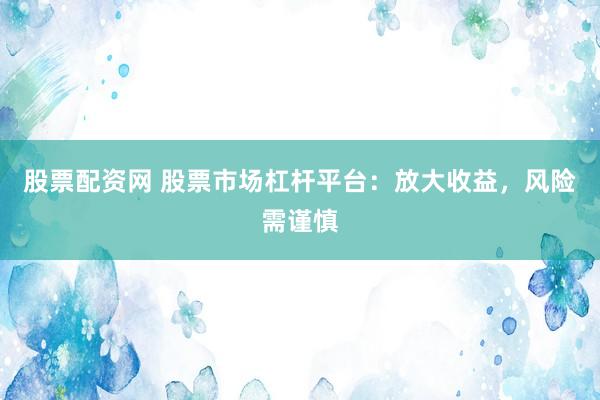 股票配资网 股票市场杠杆平台：放大收益，风险需谨慎