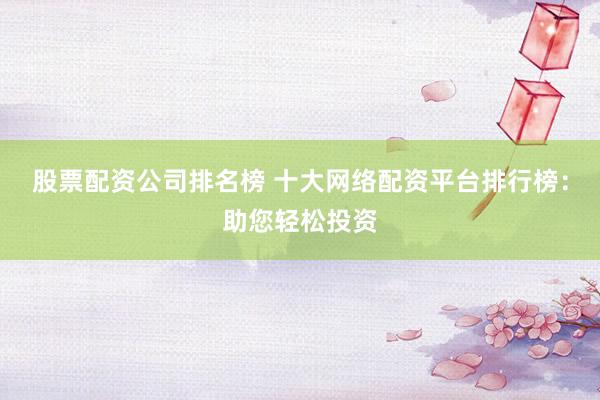 股票配资公司排名榜 十大网络配资平台排行榜：助您轻松投资