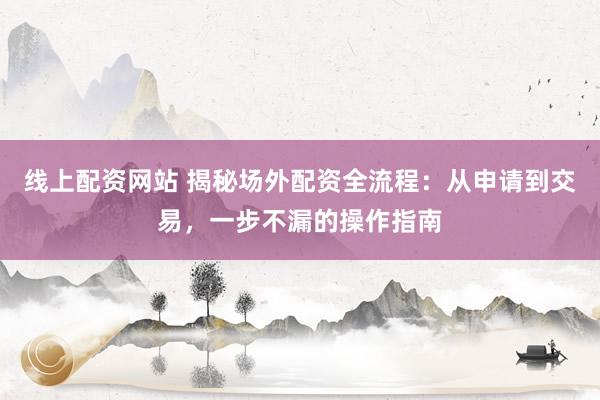 线上配资网站 揭秘场外配资全流程：从申请到交易，一步不漏的操作指南