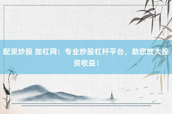 配资炒股 加杠网：专业炒股杠杆平台，助您放大投资收益！
