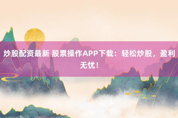 炒股配资最新 股票操作APP下载：轻松炒股，盈利无忧！