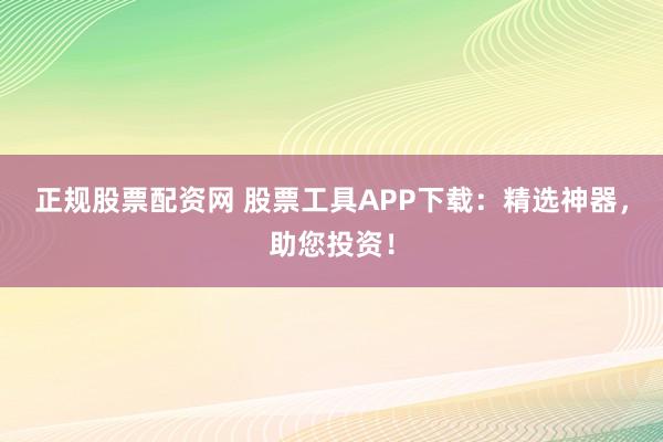 正规股票配资网 股票工具APP下载：精选神器，助您投资！