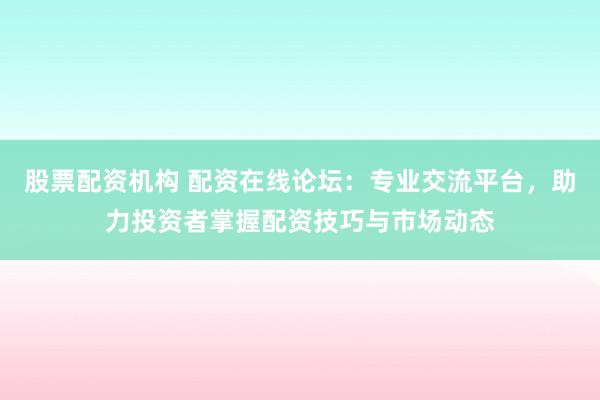 股票配资机构 配资在线论坛：专业交流平台，助力投资者掌握配资技巧与市场动态
