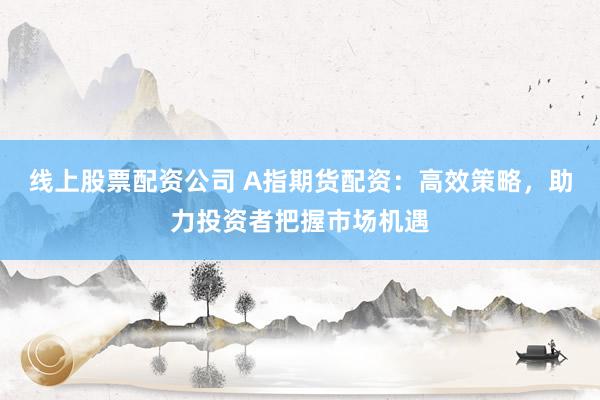 线上股票配资公司 A指期货配资：高效策略，助力投资者把握市场机遇