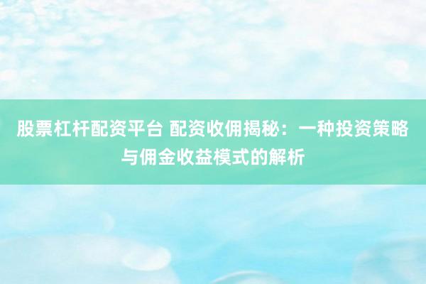 股票杠杆配资平台 配资收佣揭秘：一种投资策略与佣金收益模式的解析