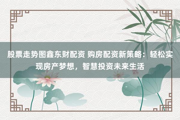 股票走势图鑫东财配资 购房配资新策略：轻松实现房产梦想，智慧投资未来生活