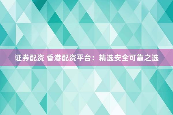 证券配资 香港配资平台：精选安全可靠之选