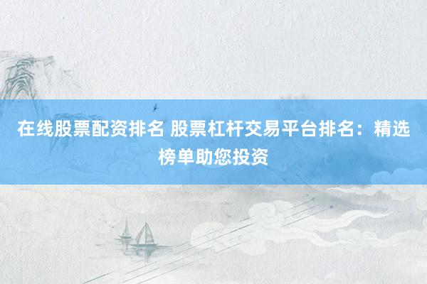 在线股票配资排名 股票杠杆交易平台排名：精选榜单助您投资