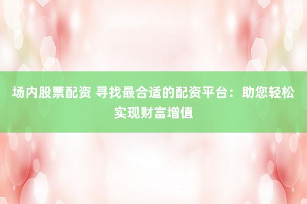场内股票配资 寻找最合适的配资平台：助您轻松实现财富增值
