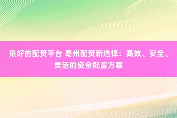 最好的配资平台 亳州配资新选择：高效、安全、灵活的资金配置方案