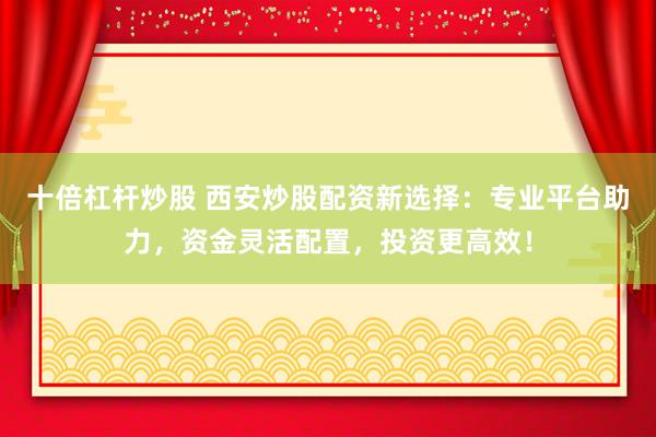 十倍杠杆炒股 西安炒股配资新选择：专业平台助力，资金灵活配置，投资更高效！