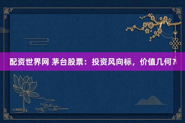 配资世界网 茅台股票：投资风向标，价值几何？