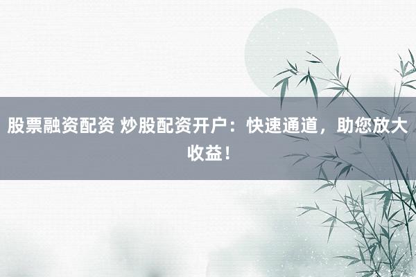 股票融资配资 炒股配资开户：快速通道，助您放大收益！