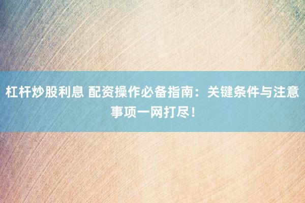 杠杆炒股利息 配资操作必备指南：关键条件与注意事项一网打尽！