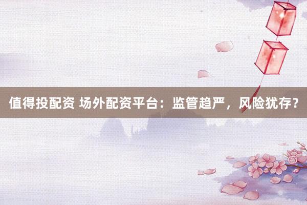 值得投配资 场外配资平台：监管趋严，风险犹存？