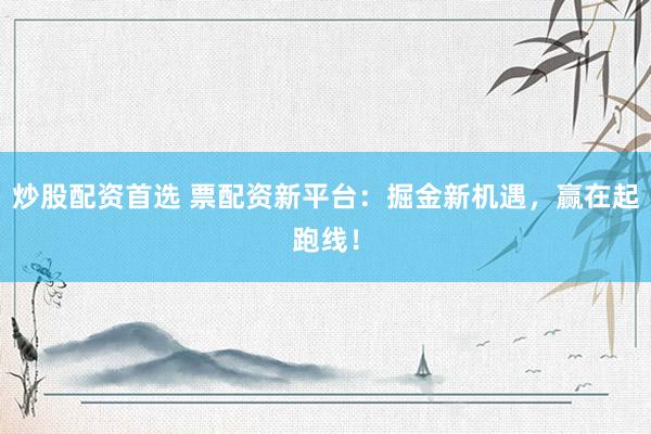 炒股配资首选 票配资新平台：掘金新机遇，赢在起跑线！