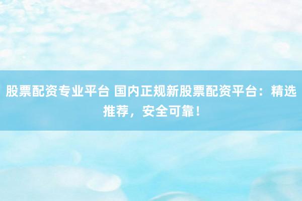股票配资专业平台 国内正规新股票配资平台：精选推荐，安全可靠！