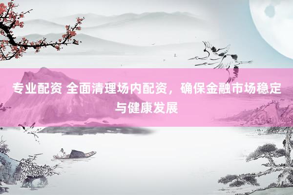 专业配资 全面清理场内配资，确保金融市场稳定与健康发展