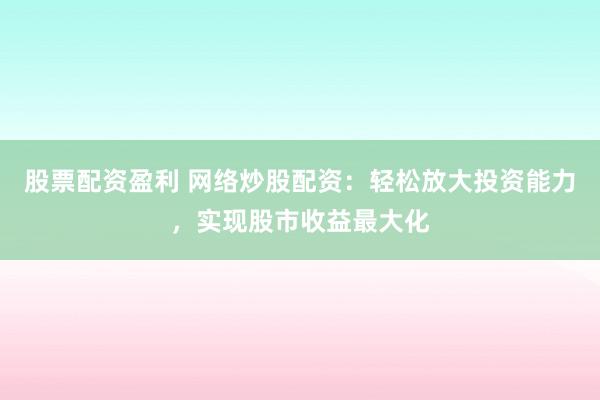 股票配资盈利 网络炒股配资：轻松放大投资能力，实现股市收益最大化