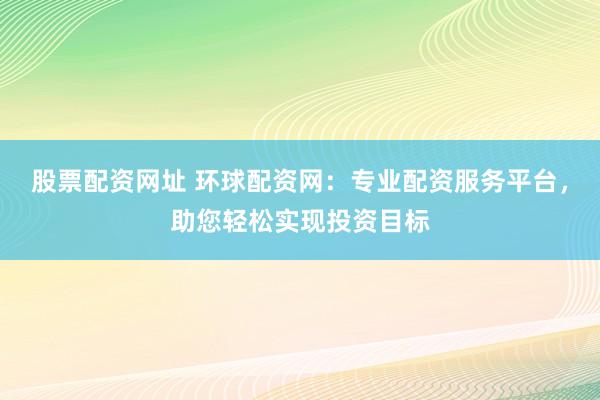 股票配资网址 环球配资网：专业配资服务平台，助您轻松实现投资目标