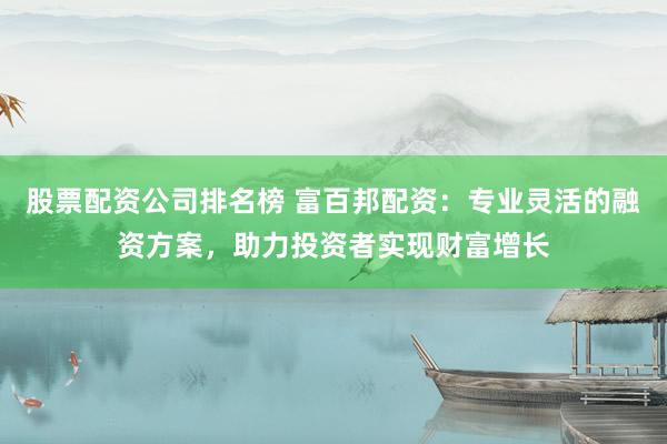 股票配资公司排名榜 富百邦配资：专业灵活的融资方案，助力投资者实现财富增长