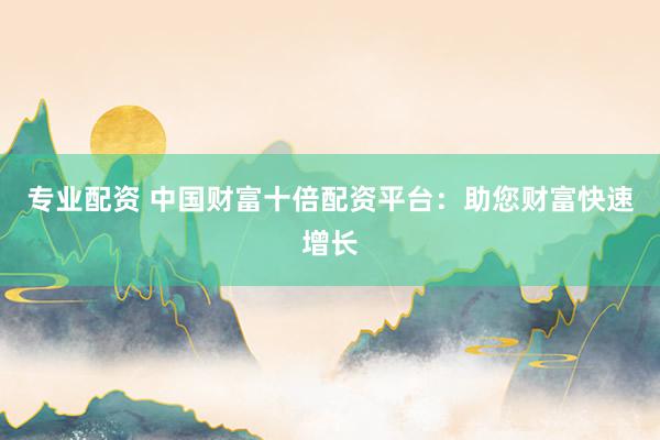 专业配资 中国财富十倍配资平台：助您财富快速增长