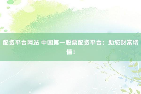 配资平台网站 中国第一股票配资平台：助您财富增值！