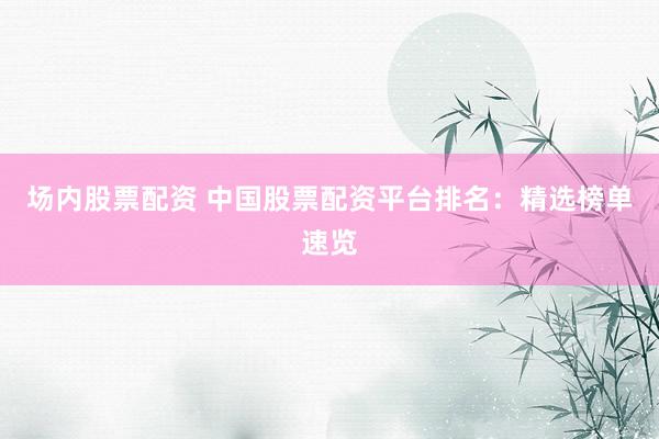 场内股票配资 中国股票配资平台排名：精选榜单速览