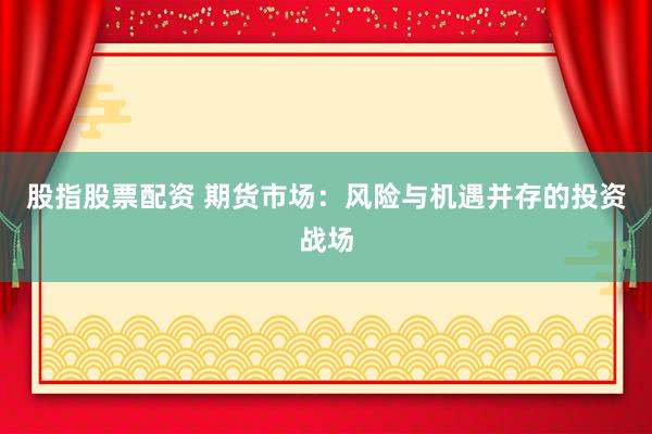 股指股票配资 期货市场：风险与机遇并存的投资战场