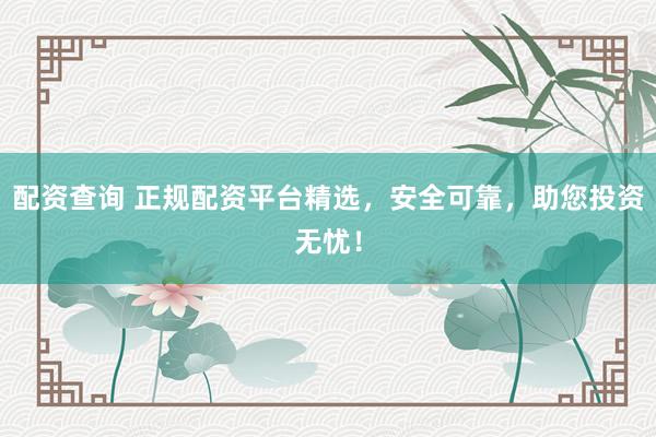 配资查询 正规配资平台精选，安全可靠，助您投资无忧！