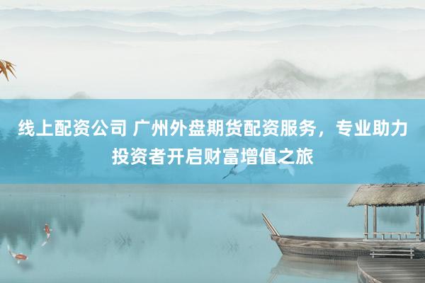 线上配资公司 广州外盘期货配资服务，专业助力投资者开启财富增值之旅