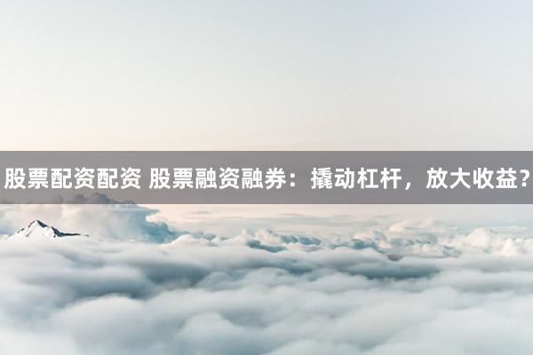 股票配资配资 股票融资融券：撬动杠杆，放大收益？