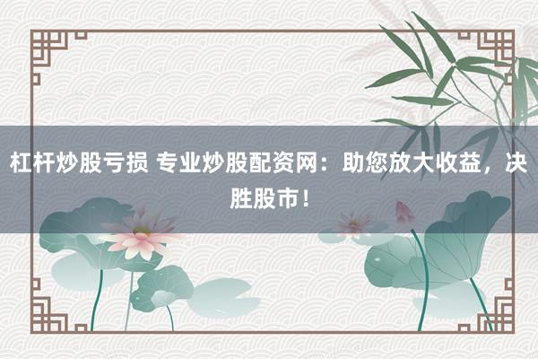 杠杆炒股亏损 专业炒股配资网：助您放大收益，决胜股市！
