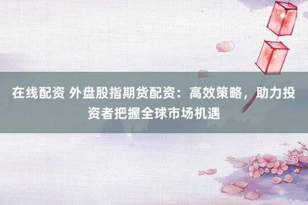 在线配资 外盘股指期货配资：高效策略，助力投资者把握全球市场机遇
