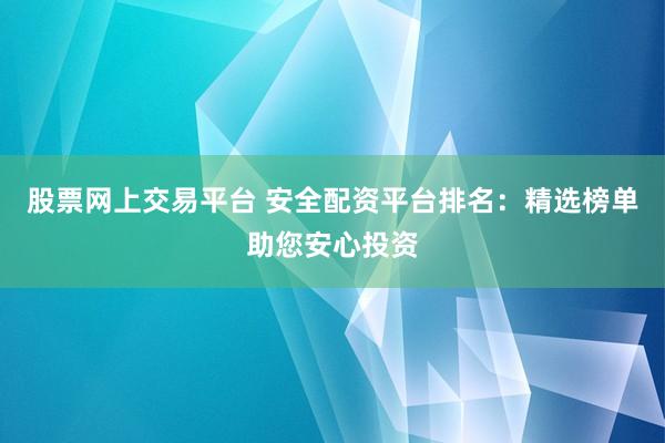 股票网上交易平台 安全配资平台排名：精选榜单助您安心投资