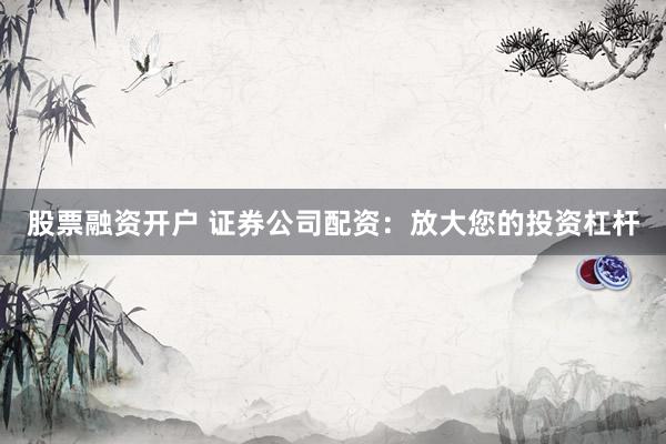 股票融资开户 证券公司配资：放大您的投资杠杆