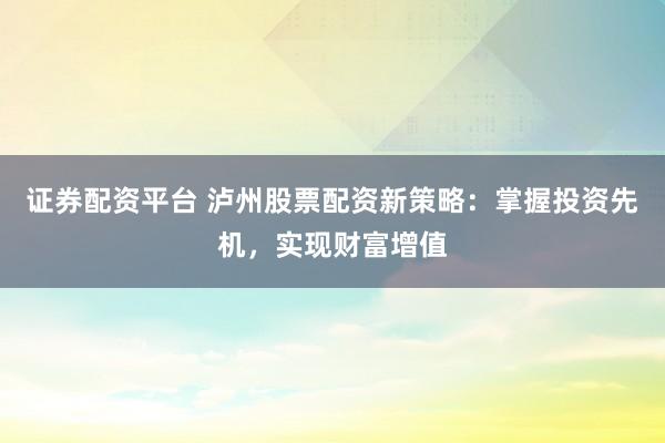 证券配资平台 泸州股票配资新策略：掌握投资先机，实现财富增值